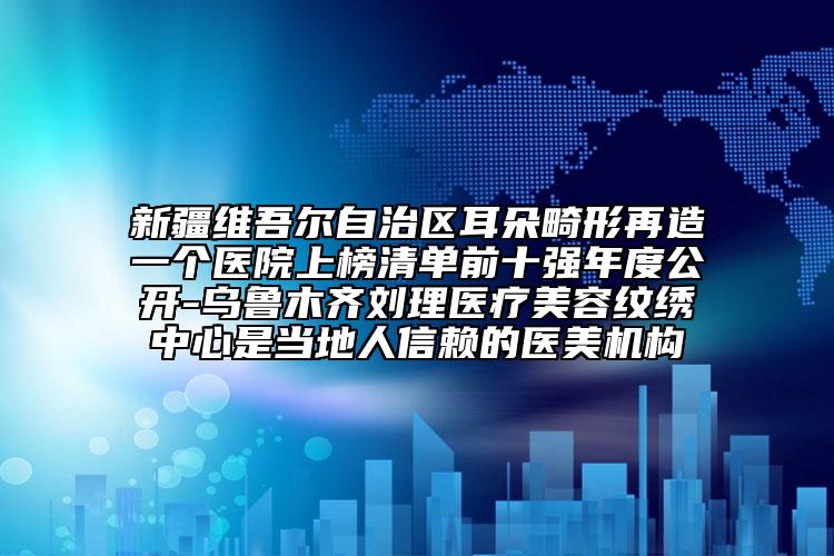 新疆维吾尔自治区耳朵畸形再造一个医院上榜清单前十强年度公开-乌鲁木齐刘理医疗美容纹绣中心是当地人信赖的医美机构