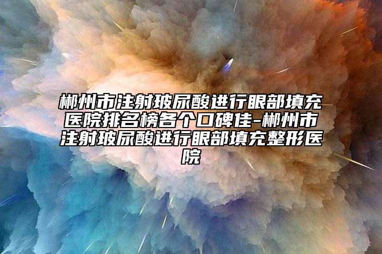 郴州市注射玻尿酸进行眼部填充医院排名榜各个口碑佳-郴州市注射玻尿酸进行眼部填充整形医院