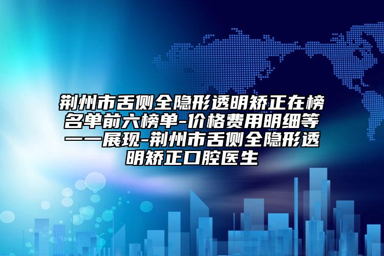 荆州市舌侧全隐形透明矫正在榜名单前六榜单-价格费用明细等一一展现-荆州市舌侧全隐形透明矫正口腔医生