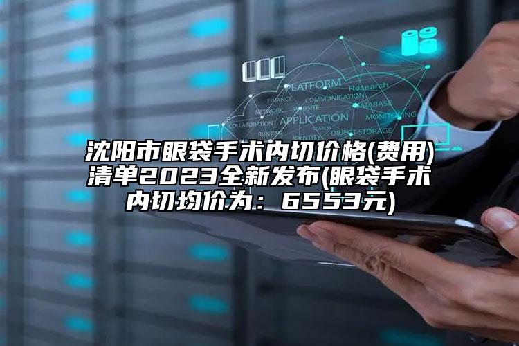 沈阳市眼袋手术内切价格(费用)清单2023全新发布(眼袋手术内切均价为：6553元)