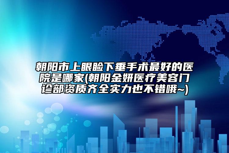 朝阳市上眼睑下垂手术最好的医院是哪家(朝阳金妍医疗美容门诊部资质齐全实力也不错哦~)