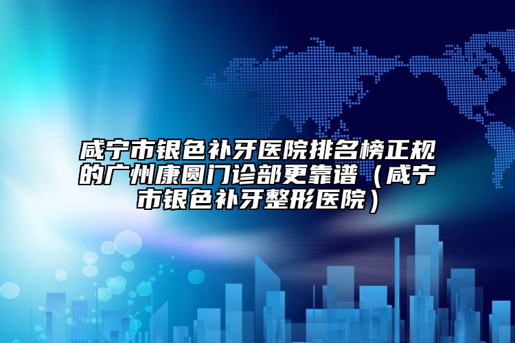 咸宁市银色补牙医院排名榜正规的广州康圆门诊部更靠谱（咸宁市银色补牙整形医院）