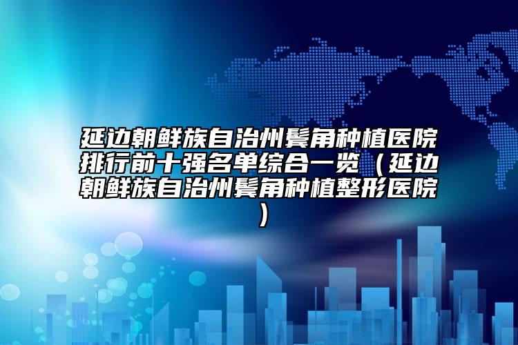 延边朝鲜族自治州鬓角种植医院排行前十强名单综合一览（延边朝鲜族自治州鬓角种植整形医院）