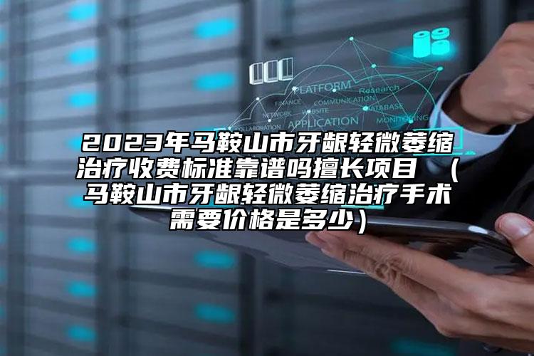 2023年马鞍山市牙龈轻微萎缩治疗收费标准靠谱吗擅长项目 （马鞍山市牙龈轻微萎缩治疗手术需要价格是多少）