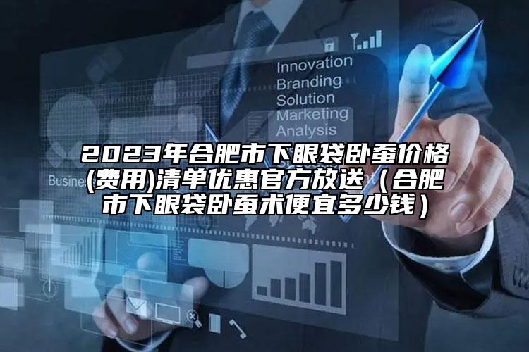 2023年合肥市下眼袋卧蚕价格(费用)清单优惠官方放送（合肥市下眼袋卧蚕术便宜多少钱）