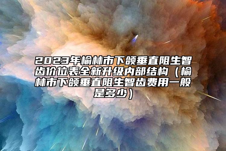 2023年榆林市下颌垂直阻生智齿价位表全新升级内部结构（榆林市下颌垂直阻生智齿费用一般是多少）