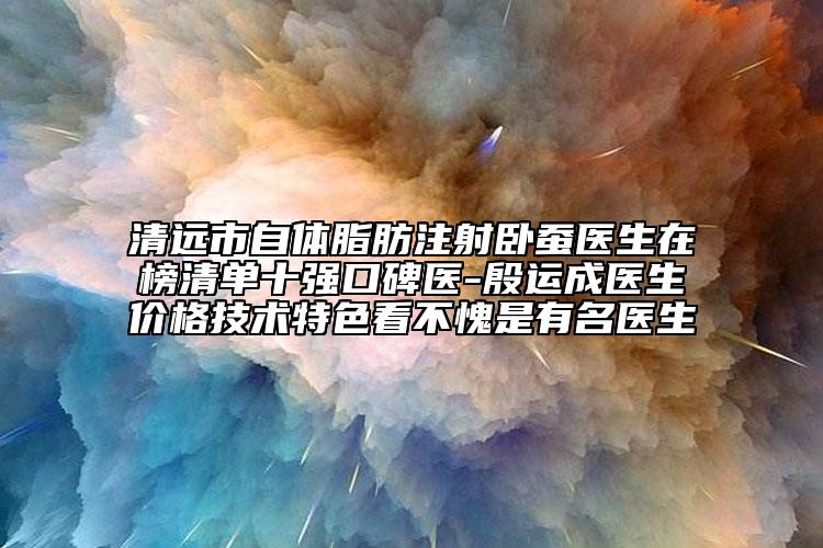 清远市自体脂肪注射卧蚕医生在榜清单十强口碑医-殷运成医生价格技术特色看不愧是有名医生