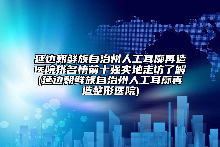 延边朝鲜族自治州人工耳廓再造医院排名榜前十强实地走访了解(延边朝鲜族自治州人工耳廓再造整形医院)