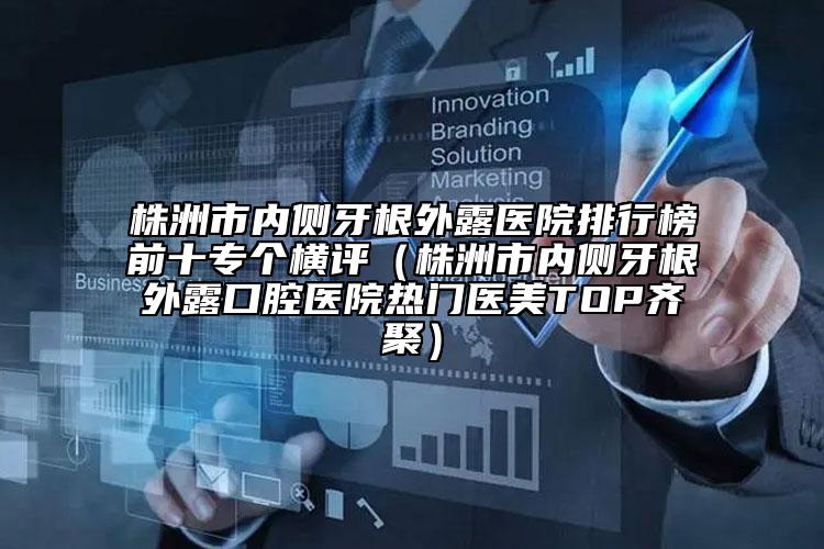 株洲市内侧牙根外露医院排行榜前十专个横评（株洲市内侧牙根外露口腔医院热门医美TOP齐聚）