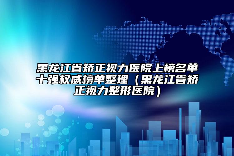 黑龙江省矫正视力医院上榜名单十强权威榜单整理（黑龙江省矫正视力整形医院）