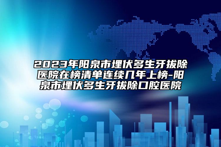 2023年阳泉市埋伏多生牙拔除医院在榜清单连续几年上榜-阳泉市埋伏多生牙拔除口腔医院