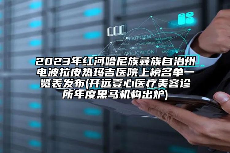 2023年红河哈尼族彝族自治州电波拉皮热玛吉医院上榜名单一览表发布(开远壹心医疗美容诊所年度黑马机构出炉)