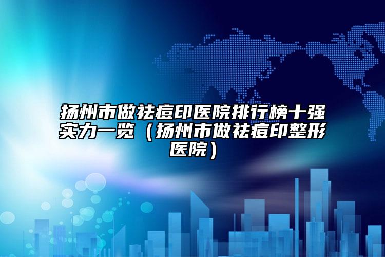 扬州市做祛痘印医院排行榜十强实力一览（扬州市做祛痘印整形医院）