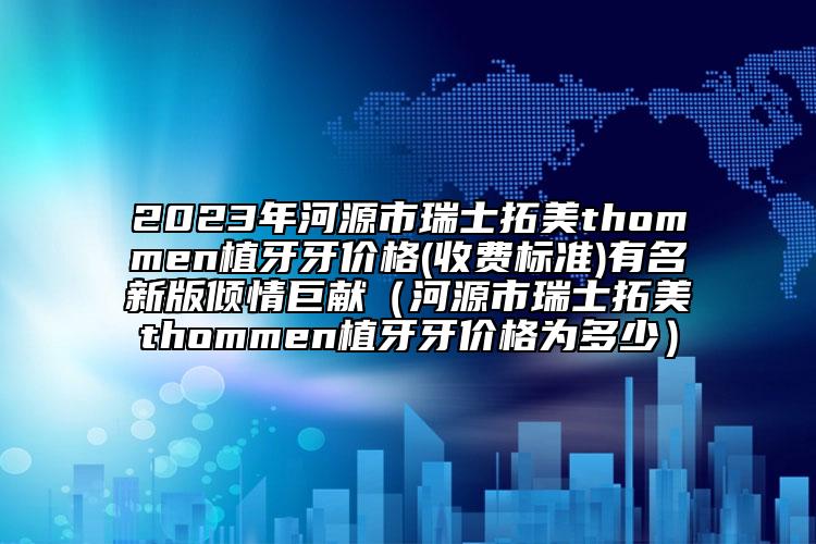 2023年河源市瑞士拓美thommen植牙牙价格(收费标准)有名新版倾情巨献（河源市瑞士拓美thommen植牙牙价格为多少）