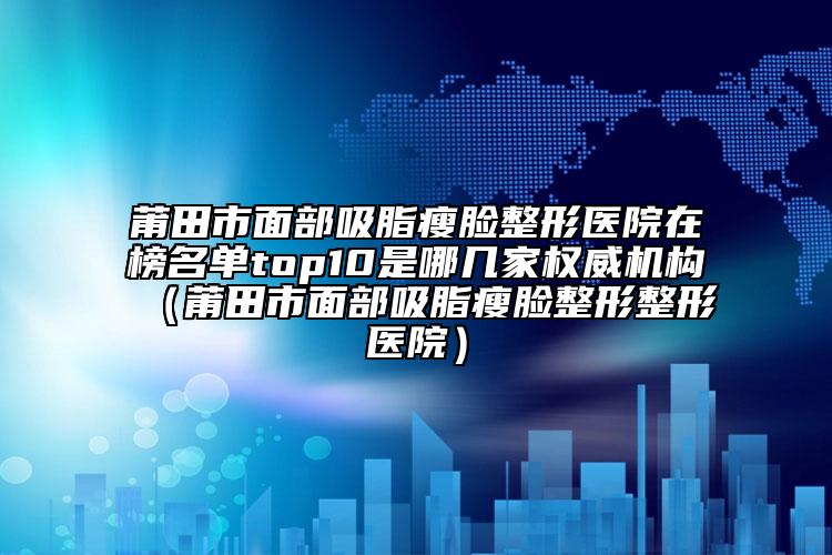 莆田市面部吸脂瘦脸整形医院在榜名单top10是哪几家权威机构（莆田市面部吸脂瘦脸整形整形医院）