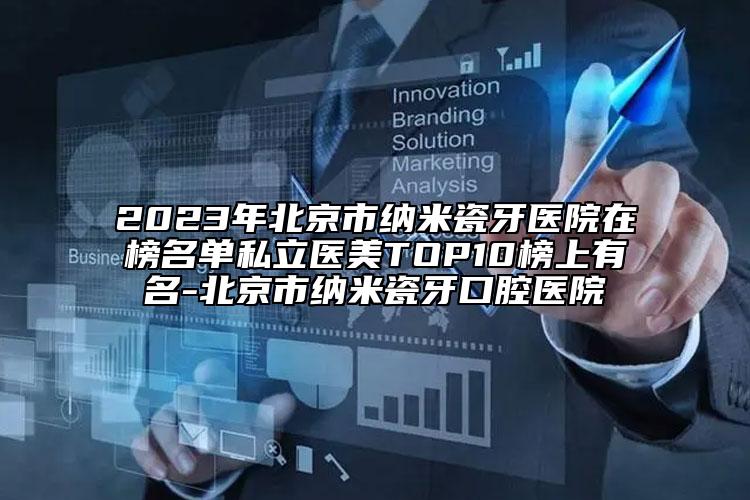 2023年北京市纳米瓷牙医院在榜名单私立医美TOP10榜上有名-北京市纳米瓷牙口腔医院