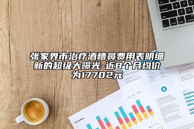 张家界市治疗酒糟鼻费用表明细新的超级大曝光-近8个月均价为17702元