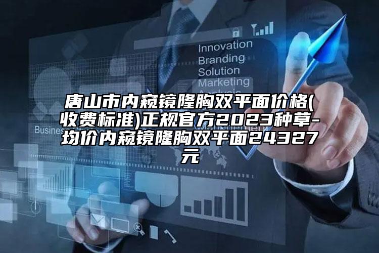 唐山市内窥镜隆胸双平面价格(收费标准)正规官方2023种草-均价内窥镜隆胸双平面24327元