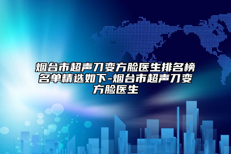 烟台市超声刀变方脸医生排名榜名单精选如下-烟台市超声刀变方脸医生