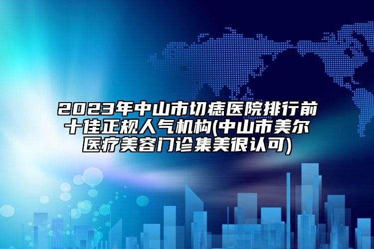 2023年中山市切痣医院排行前十佳正规人气机构(中山市美尔医疗美容门诊集美很认可)