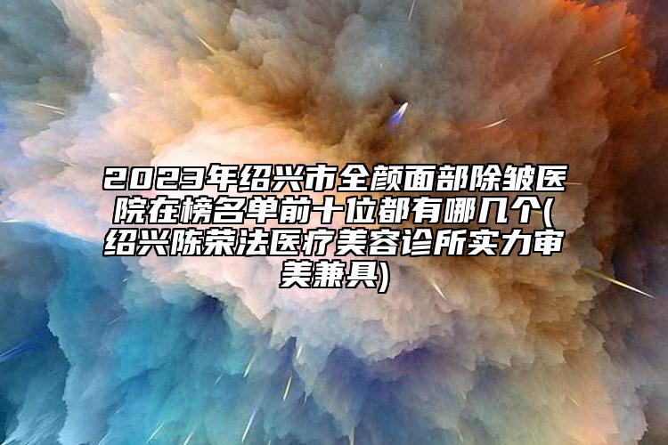 2023年绍兴市全颜面部除皱医院在榜名单前十位都有哪几个(绍兴陈荣法医疗美容诊所实力审美兼具)