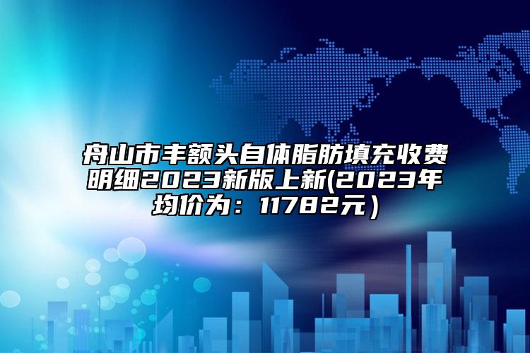 舟山市丰额头自体脂肪填充收费明细2023新版上新(2023年均价为：11782元）