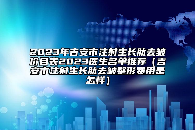 2023年吉安市注射生长肽去皱价目表2023医生名单推荐（吉安市注射生长肽去皱整形费用是怎样）