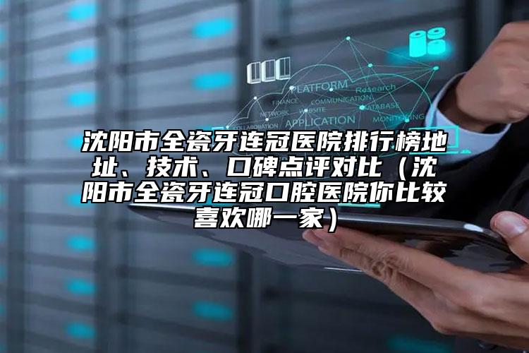 沈阳市全瓷牙连冠医院排行榜地址、技术、口碑点评对比（沈阳市全瓷牙连冠口腔医院你比较喜欢哪一家）