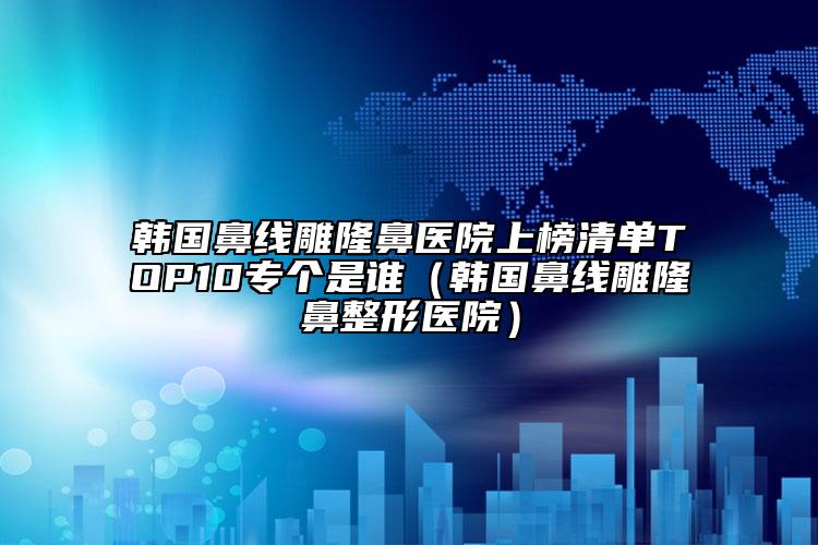 韩国鼻线雕隆鼻医院上榜清单TOP10专个是谁（韩国鼻线雕隆鼻整形医院）