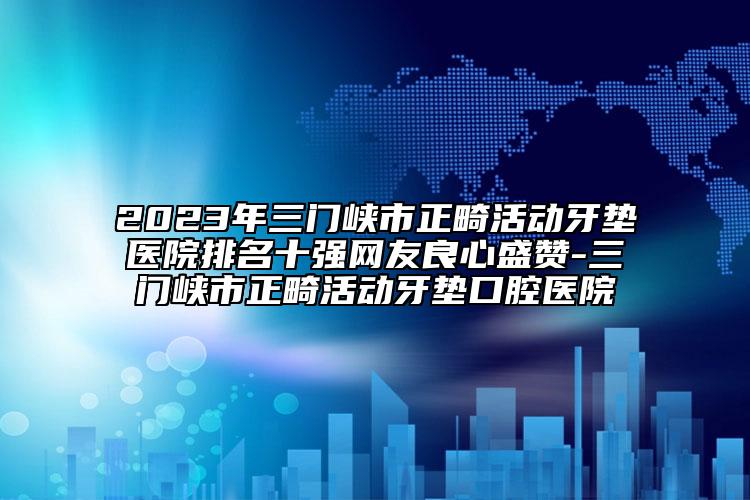 2023年三门峡市正畸活动牙垫医院排名十强网友良心盛赞-三门峡市正畸活动牙垫口腔医院