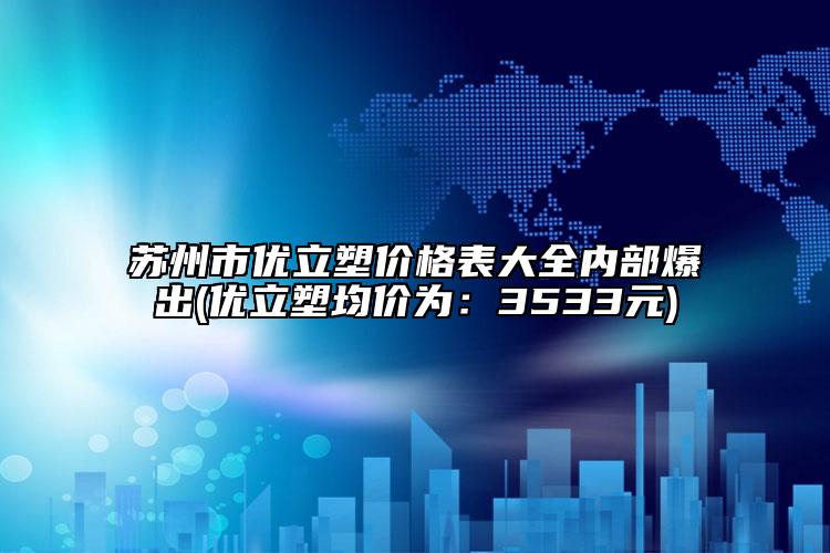 苏州市优立塑价格表大全内部爆出(优立塑均价为：3533元)