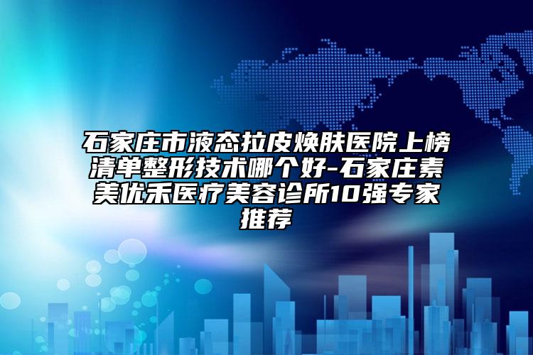 石家庄市液态拉皮焕肤医院上榜清单整形技术哪个好-石家庄素美优禾医疗美容诊所10强专家推荐