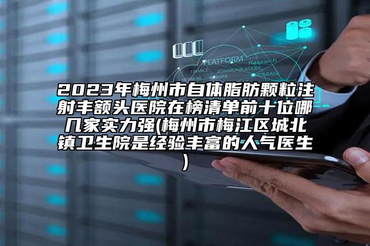 2023年梅州市自体脂肪颗粒注射丰额头医院在榜清单前十位哪几家实力强(梅州市梅江区城北镇卫生院是经验丰富的人气医生)