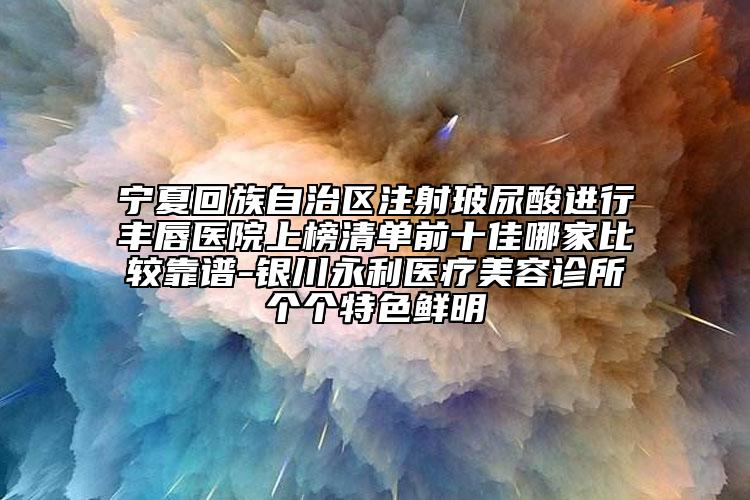 宁夏回族自治区注射玻尿酸进行丰唇医院上榜清单前十佳哪家比较靠谱-银川永利医疗美容诊所个个特色鲜明