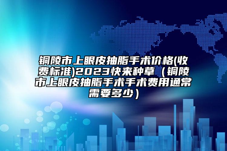 铜陵市上眼皮抽脂手术价格(收费标准)2023快来种草（铜陵市上眼皮抽脂手术手术费用通常需要多少）