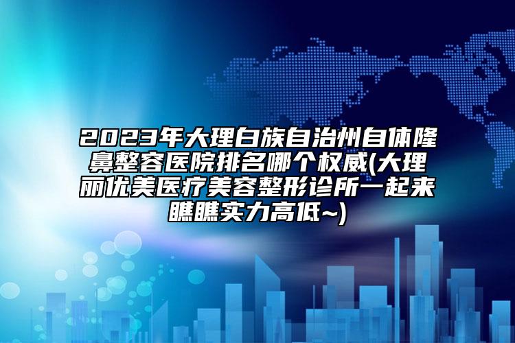 2023年大理白族自治州自体隆鼻整容医院排名哪个权威(大理丽优美医疗美容整形诊所一起来瞧瞧实力高低~)