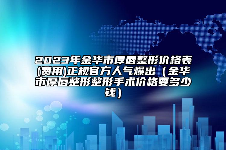 2023年金华市厚唇整形价格表(费用)正规官方人气爆出（金华市厚唇整形整形手术价格要多少钱）