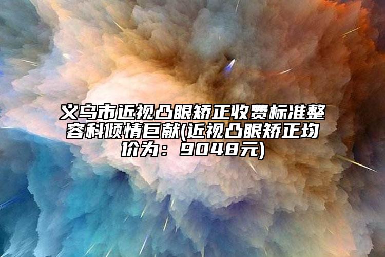 义乌市近视凸眼矫正收费标准整容科倾情巨献(近视凸眼矫正均价为：9048元)