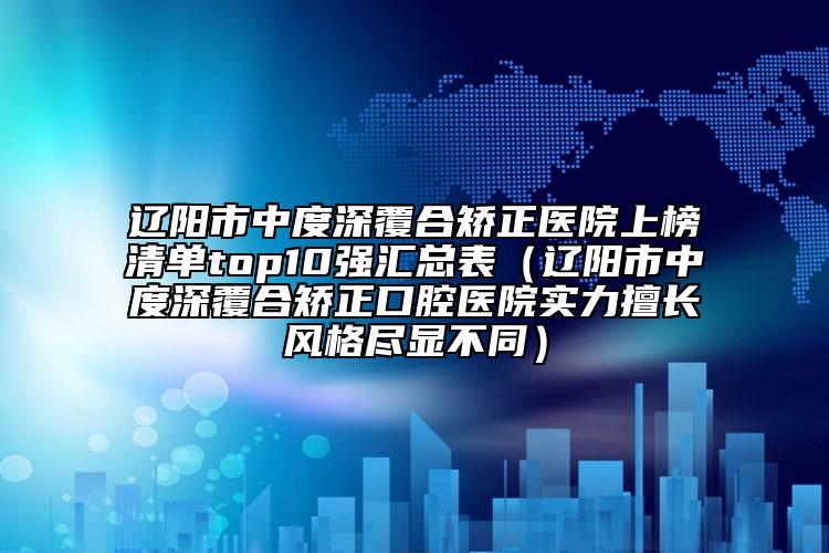 辽阳市中度深覆合矫正医院上榜清单top10强汇总表（辽阳市中度深覆合矫正口腔医院实力擅长风格尽显不同）