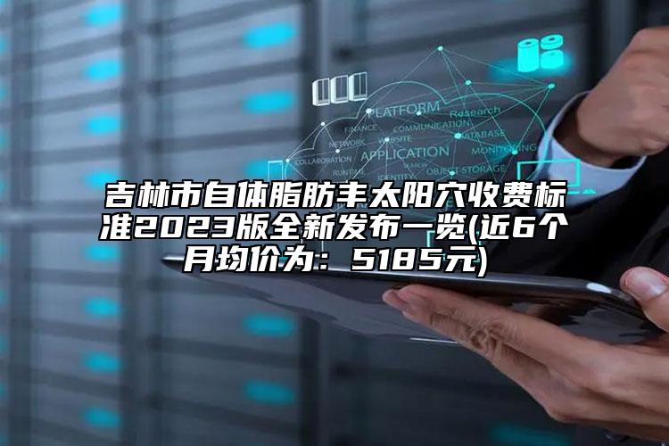 吉林市自体脂肪丰太阳穴收费标准2023版全新发布一览(近6个月均价为：5185元)