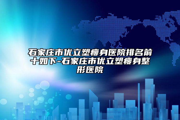 石家庄市优立塑瘦身医院排名前十如下-石家庄市优立塑瘦身整形医院