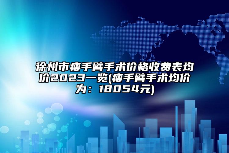 徐州市瘦手臂手术价格收费表均价2023一览(瘦手臂手术均价为：18054元)