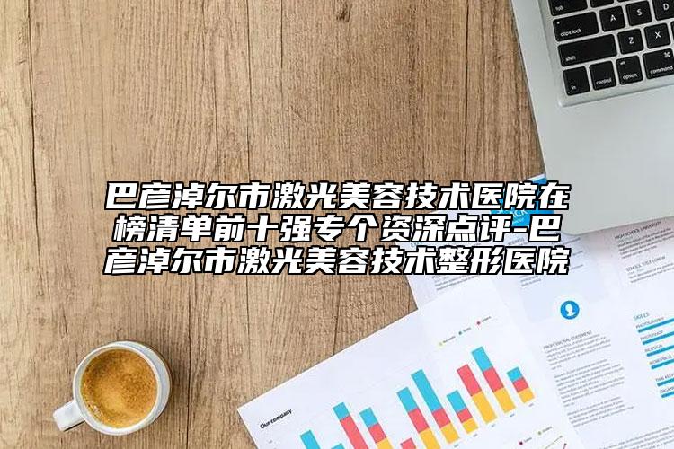 巴彦淖尔市激光美容技术医院在榜清单前十强专个资深点评-巴彦淖尔市激光美容技术整形医院