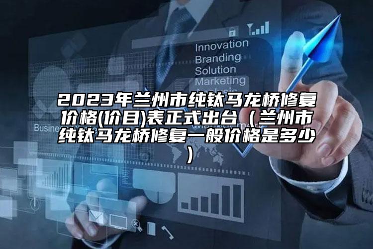 2023年兰州市纯钛马龙桥修复价格(价目)表正式出台（兰州市纯钛马龙桥修复一般价格是多少）