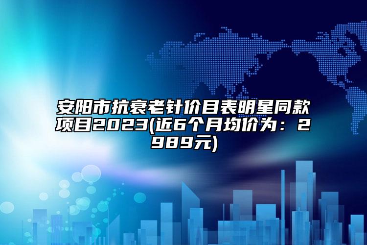 安阳市抗衰老针价目表明星同款项目2023(近6个月均价为：2989元)