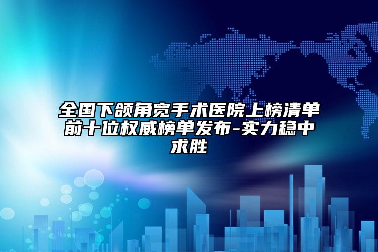 全国下颌角宽手术医院上榜清单前十位权威榜单发布-实力稳中求胜