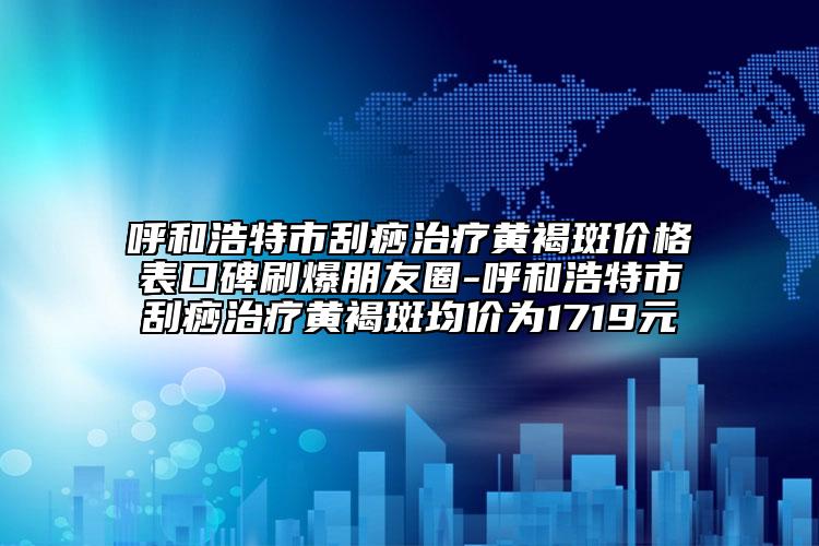 呼和浩特市刮痧治疗黄褐斑价格表口碑刷爆朋友圈-呼和浩特市刮痧治疗黄褐斑均价为1719元