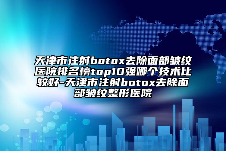 天津市注射botox去除面部皱纹医院排名榜top10强哪个技术比较好-天津市注射botox去除面部皱纹整形医院