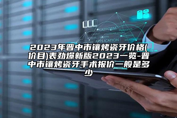 2023年晋中市镶烤瓷牙价格(价目)表劲爆新版2023一览-晋中市镶烤瓷牙手术报价一般是多少