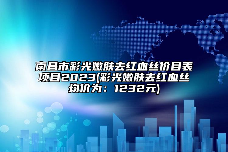 南昌市彩光嫩肤去红血丝价目表项目2023(彩光嫩肤去红血丝均价为：1232元)